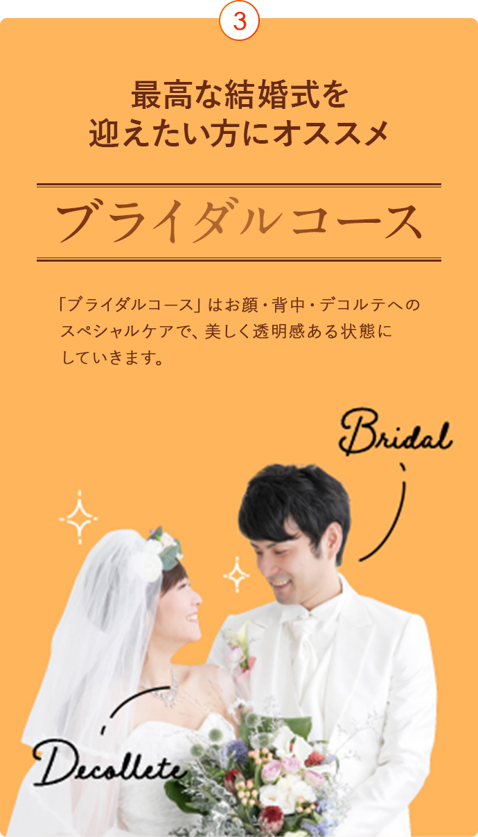 最高な結婚式を迎えたい方にオススメ ブライダルコース 「ブライダルコース」はお顔・背中・デコルテへのスペシャルケアで、美しく透明感ある状態にしていきます。